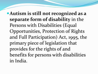 Autism is still not recognized as a
separate form of disability in the
Persons with Disabilities (Equal
Opportunities, Protection of Rights
and Full Participation) Act, 1995, the
primary piece of legislation that
provides for the rights of and
benefits for persons with disabilities
in India.
 