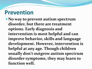 Prevention
 No way to prevent autism spectrum
disorder, but there are treatment
options. Early diagnosis and
intervention is most helpful and can
improve behavior, skills and language
development. However, intervention is
helpful at any age. Though children
usually don't outgrow autism spectrum
disorder symptoms, they may learn to
function well.
 