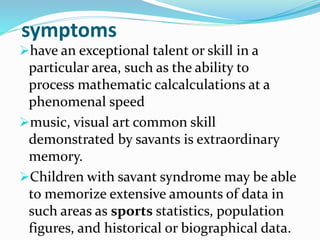 symptoms
have an exceptional talent or skill in a
particular area, such as the ability to
process mathematic calcalculations at a
phenomenal speed
music, visual art common skill
demonstrated by savants is extraordinary
memory.
Children with savant syndrome may be able
to memorize extensive amounts of data in
such areas as sports statistics, population
figures, and historical or biographical data.
 