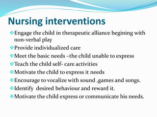 Nursing interventions
Engage the child in therapeutic alliance begining with
non-verbal play
Provide individualized care
Meet the basic needs –the child unable to express
Teach the child self- care activities
Motivate the child to express it needs
Encourage to vocalize with sound ,games and songs.
Identify desired behaviour and reward it.
Motivate the child express or communicate his needs.
 