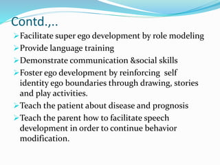 Contd.,..
Facilitate super ego development by role modeling
Provide language training
Demonstrate communication &social skills
Foster ego development by reinforcing self
identity ego boundaries through drawing, stories
and play activities.
Teach the patient about disease and prognosis
Teach the parent how to facilitate speech
development in order to continue behavior
modification.
 