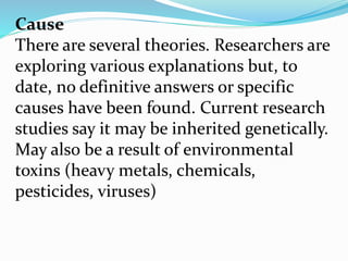 Cause
There are several theories. Researchers are
exploring various explanations but, to
date, no definitive answers or specific
causes have been found. Current research
studies say it may be inherited genetically.
May also be a result of environmental
toxins (heavy metals, chemicals,
pesticides, viruses)
 