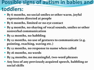 Possible signs of autism in babies and
toddlers:
 By 6 months, no social smiles or other warm, joyful
expressions directed at people
 By 6 months, limited or no eye contact
 By 9 months, no sharing of vocal sounds, smiles or other
nonverbal communication
 By 12 months, no babbling
 By 12 months, no use of gestures to communicate (e.g.
pointing, reaching, waving etc.)
 By 12 months, no response to name when called
 By 16 months, no words
 By 24 months, no meaningful, two-word phrases
 Any loss of any previously acquired speech, babbling or
social skills
 