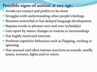 Possible signs of autism at any age:
 Avoids eye contact and prefers to be alone
 Struggles with understanding other people’s feelings
 Remains nonverbal or has delayed language development
 Repeats words or phrases over and over (echolalia)
 Gets upset by minor changes in routine or surroundings
 Has highly restricted interests
 Performs repetitive behaviors such as flapping, rocking or
spinning
 Has unusual and often intense reactions to sounds, smells,
tastes, textures, lights and/or colors
 