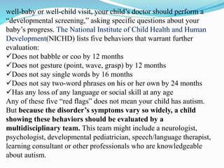 well-baby or well-child visit, your child’s doctor should perform a
“developmental screening,” asking specific questions about your
baby’s progress. The National Institute of Child Health and Human
Development(NICHD) lists five behaviors that warrant further
evaluation:
Does not babble or coo by 12 months
Does not gesture (point, wave, grasp) by 12 months
Does not say single words by 16 months
Does not say two-word phrases on his or her own by 24 months
Has any loss of any language or social skill at any age
Any of these five “red flags” does not mean your child has autism.
But because the disorder’s symptoms vary so widely, a child
showing these behaviors should be evaluated by a
multidisciplinary team. This team might include a neurologist,
psychologist, developmental pediatrician, speech/language therapist,
learning consultant or other professionals who are knowledgeable
about autism.
 