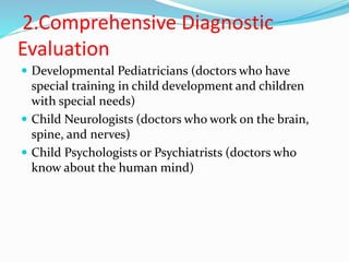 2.Comprehensive Diagnostic
Evaluation
 Developmental Pediatricians (doctors who have
special training in child development and children
with special needs)
 Child Neurologists (doctors who work on the brain,
spine, and nerves)
 Child Psychologists or Psychiatrists (doctors who
know about the human mind)
 