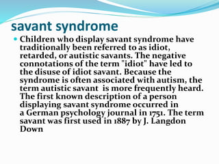 savant syndrome
 Children who display savant syndrome have
traditionally been referred to as idiot,
retarded, or autistic savants. The negative
connotations of the term "idiot" have led to
the disuse of idiot savant. Because the
syndrome is often associated with autism, the
term autistic savant is more frequently heard.
The first known description of a person
displaying savant syndrome occurred in
a German psychology journal in 1751. The term
savant was first used in 1887 by J. Langdon
Down
 