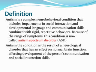 Definition
Autism is a complex neurobehavioral condition that
includes impairments in social interaction and
developmental language and communication skills
combined with rigid, repetitive behaviors. Because of
the range of symptoms, this condition is now
called autism spectrum disorder (ASD).
Autism the condition is the result of a neurological
disorder that has an effect on normal brain function,
affecting development of the person's communication
and social interaction skills.
 
