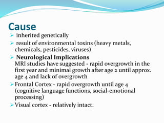 Cause
 inherited genetically
 result of environmental toxins (heavy metals,
chemicals, pesticides, viruses)
 Neurological Implications
MRI studies have suggested - rapid overgrowth in the
first year and minimal growth after age 2 until approx.
age 4 and lack of overgrowth
Frontal Cortex - rapid overgrowth until age 4
(cognitive language functions, social-emotional
processing)
Visual cortex - relatively intact.
 