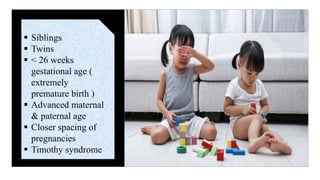  Siblings
 Twins
 < 26 weeks
gestational age (
extremely
premature birth )
 Advanced maternal
& paternal age
 Closer spacing of
pregnancies
 Timothy syndrome
 
