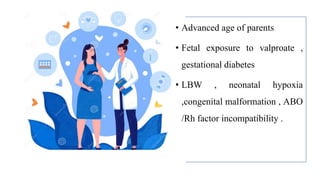 • Advanced age of parents
• Fetal exposure to valproate ,
gestational diabetes
• LBW , neonatal hypoxia
,congenital malformation , ABO
/Rh factor incompatibility .
 