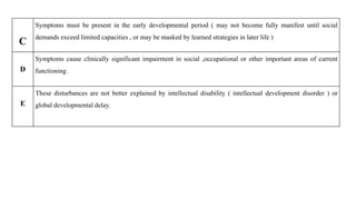 C
Symptoms must be present in the early developmental period ( may not become fully manifest until social
demands exceed limited capacities , or may be masked by learned strategies in later life )
D
Symptoms cause clinically significant impairment in social ,occupational or other important areas of current
functioning .
E
These disturbances are not better explained by intellectual disability ( intellectual development disorder ) or
global developmental delay.
 