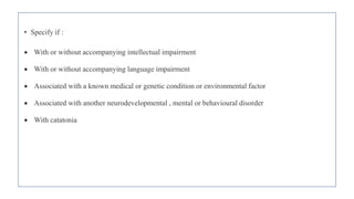• Specify if :
 With or without accompanying intellectual impairment
 With or without accompanying language impairment
 Associated with a known medical or genetic condition or environmental factor
 Associated with another neurodevelopmental , mental or behavioural disorder
 With catatonia
 