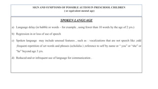 SIGN AND SYMPTOMS OF POSSIBLE AUTISM IN PRESCHOOL CHILDREN
( or equivalent mental age)
SPOKEN LANGUAGE
a) Language delay (in babble or words – for example , using fewer than 10 words by the age of 2 yrs.)
b) Regression in or loss of use of speech
c) Spoken language may include unusual features , such as : vocalizations that are not speech like ;odd
;frequent repetition of set words and phrases (echolalia ) ;reference to self by name or “ you” or “she” or
“he” beyond age 3 yrs.
d) Reduced and or infrequent use of language for communication .
 