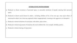 INTERACTING WITH OTHERS
a) Reduced or absent awareness of personal space or unusually intolerant of people entering their personal
space.
b) Reduced or absent social interest in others , including children of his or her own age -may reject others ;if
interested in others ,he or she may approach others inappropriately ,seeming to be aggressive or disruptive .
c) Reduced or absent initiation of social play with others ,plays alone .
d) Reduced or absent enjoyment of situations the most children like -for example ,birthday parties .
e) Reduced or absent sharing of enjoyment .
 