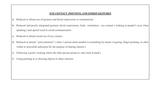 EYE CONTACT ,POINTING AND OTHER GESTURES
a) Reduced or absent use of gestures and facial expressions to communicate.
b) Reduced and poorly integrated gestures facial expressions, body orientation , eye contact ( looking at people’s eyes when
speaking ) and speech used in social communication .
c) Reduced or absent social use of eye contact .
d) Reduced or absent “ joint attention” ( when 1 person alerts another to something by means of gazing ,finger pointing ,or other
verbal or nonverbal indication for the purpose of sharing interest )
e) Following a point ( looking where the other person points to -may look at hand )
f) Using pointing at or showing objects to share interests
 