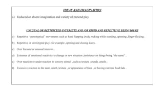 IDEAS AND IMAGINATION
a) Reduced or absent imagination and variety of pretend play
UNUSUAL OR RESTRICTED INTERESTS AND /OR RIGID AND REPETITIVE BEHAVIOURS
a) Repetitive “stereotypical” movements such as hand flapping ;body rocking while standing ,spinning ,finger flicking .
b) Repetitive or stereotyped play -for example ,opening and closing doors .
c) Over focused or unusual interests .
d) Extremes of emotional reactivity to change or new situation ;insistence on things being “the same” .
e) Over reaction or under reaction to sensory stimuli ,such as texture ,sounds ,smells .
f) Excessive reaction to the taste ,smell, texture , or appearance of food , or having extreme food fads .
 