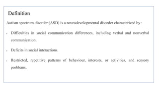 Definition
Autism spectrum disorder (ASD) is a neurodevelopmental disorder characterized by :
 Difficulties in social communication differences, including verbal and nonverbal
communication.
 Deficits in social interactions.
 Restricted, repetitive patterns of behaviour, interests, or activities, and sensory
problems.
 