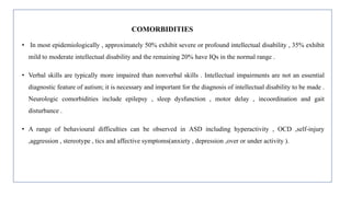 COMORBIDITIES
• In most epidemiologically , approximately 50% exhibit severe or profound intellectual disability , 35% exhibit
mild to moderate intellectual disability and the remaining 20% have IQs in the normal range .
• Verbal skills are typically more impaired than nonverbal skills . Intellectual impairments are not an essential
diagnostic feature of autism; it is necessary and important for the diagnosis of intellectual disability to be made .
Neurologic comorbidities include epilepsy , sleep dysfunction , motor delay , incoordination and gait
disturbance .
• A range of behavioural difficulties can be observed in ASD including hyperactivity , OCD ,self-injury
,aggression , stereotype , tics and affective symptoms(anxiety , depression ,over or under activity ).
 