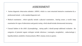 ASSESSMENT
• Autism diagnostic observation schedule ( ADOS ) which is a semi structured interactive examination by a
professional trained , is the standard diagnostic tool .
• Medical examination , which typically include a physical examination , hearing screen ,a wood’s lamp
examination for signs of tuberculosis and genetic testing which should include chromosomal microarray.
• Unusual feathers in the child ( dysmorphology , staring spells ) should prompt additional evaluation . the
categories of potential organic etiologies include infectious ( meningitis, encephalitis) , endocrinologic (
hypothyroidism) ,metabolic ( homocystinuria ,PKU) ,trauma, toxins or genetic .
 