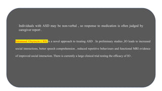 • Intranasal Oxytocin ( IO) is a novel approach to treating ASD . In preliminary studies ,IO leads to increased
social interactions, better speech comprehension , reduced repetitive behaviours and functional MRI evidence
of improved social interaction. There is currently a large clinical trial testing the efficacy of IO .
Individuals with ASD may be non-verbal , so response to medication is often judged by
caregiver report .
 