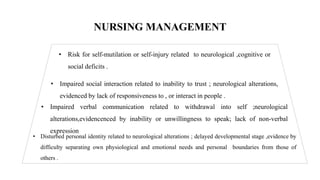 NURSING MANAGEMENT
• Risk for self-mutilation or self-injury related to neurological ,cognitive or
social deficits .
• Impaired social interaction related to inability to trust ; neurological alterations,
evidenced by lack of responsiveness to , or interact in people .
• Impaired verbal communication related to withdrawal into self ;neurological
alterations,evidencenced by inability or unwillingness to speak; lack of non-verbal
expression
• Disturbed personal identity related to neurological alterations ; delayed developmental stage ,evidence by
difficulty separating own physiological and emotional needs and personal boundaries from those of
others .
 