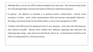 • Although there is no cure for ASD ,numerous therapies have been used . The most promising results
have been through highly structured and intensive behaviour modification programs .
• In general , the objective in treatment is to promote positive reinforcement , increase social
awareness of others , teach verbal communication skills and decrease unacceptable behaviour .
Providing a structured routine for the child to follow is a key in the management of ASD .
• Children with ASD need to be introduced slowly to new situations , with visits with staff caregivers
kept whenever possible . Because these children have difficulty organizing their behaviour and
redirecting their energy , they need to be told directly what to do . Communication should be at the
child’s developmental level , brief and concrete .
 