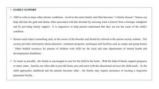 • FAMILY SUPPORT
• ASD as with so many other chronic conditions , involves the entire family and often becomes “ a family disease”. Nurses can
help alleviate the guilt and shame often associated with this disorder by stressing what is known from a biologic standpoint
and by providing family support . It is imperative to help parents understand that they are not the cause of the child’s
condition .
• Parents need expert counselling early in the course of the disorder and should be referred to the autism society website . The
society provides information about education , treatment programs ,techniques and facilities such as camps and group homes
. Other helpful resources for parents of children with ASD are the local and state departments of mental health and
developmental disabilities.
• As much as possible , the family is encouraged to care for the child in the home . With the help of family support programs
in many states , families are often able to provide home care and assist with the educational services the child needs . As the
child approaches adulthood and the parents becomes older , the family may require assistance in locating a long-term
placement facility .
 
