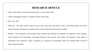 RESEARCH ARTICLE
• Study : Early features of autism spectrum disorder: a cross-sectional study.
• Authors: Parmeggiani Antonia , Corinaldesi Arianna ,Posar Annio
• Date : Nov ,2019
• Objectives : This study aimed to report on age at onset, early signs, and mode at onset in 105 Italian patients with autism
spectrum disorder, searching for correlations with a series of clinical and instrumental variables.
• Methods : This retrospective cross-sectional study considered the following five categories of symptoms at onset: language,
social interaction and relationships, stereotyped behaviours and activities, motor skills, and regulation. Three modes of
presentation were considered: a delay, a stagnation, or a regression of development, which were defined modes of onset of
autism spectrum disorder.
 