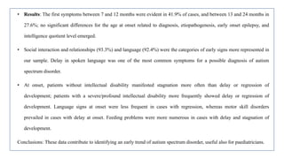 • Results: The first symptoms between 7 and 12 months were evident in 41.9% of cases, and between 13 and 24 months in
27.6%; no significant differences for the age at onset related to diagnosis, etiopathogenesis, early onset epilepsy, and
intelligence quotient level emerged.
• Social interaction and relationships (93.3%) and language (92.4%) were the categories of early signs more represented in
our sample. Delay in spoken language was one of the most common symptoms for a possible diagnosis of autism
spectrum disorder.
• At onset, patients without intellectual disability manifested stagnation more often than delay or regression of
development; patients with a severe/profound intellectual disability more frequently showed delay or regression of
development. Language signs at onset were less frequent in cases with regression, whereas motor skill disorders
prevailed in cases with delay at onset. Feeding problems were more numerous in cases with delay and stagnation of
development.
Conclusions: These data contribute to identifying an early trend of autism spectrum disorder, useful also for paediatricians.
 