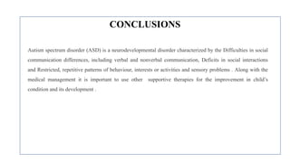 CONCLUSIONS
Autism spectrum disorder (ASD) is a neurodevelopmental disorder characterized by the Difficulties in social
communication differences, including verbal and nonverbal communication, Deficits in social interactions
and Restricted, repetitive patterns of behaviour, interests or activities and sensory problems . Along with the
medical management it is important to use other supportive therapies for the improvement in child’s
condition and its development .
 
