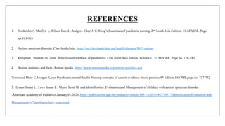 REFERENCES
1. Hockenberry Marilyn J, Wilson David , Rodgers Cheryl C.Wong’s Essentials of paediatric nursing .2nd South Asia Edition . ELSEVIER. Page
no.913-916
2. Autism spectrum disorder. Cleveland clinic. https://my.clevelandclinic.org/health/diseases/8855-autism
3. Kliegman , Stanton ,St Geme ,Scho.Nelson textbook of paediatrics .First south Asia edition .Volume 1 . ELSEVIER .Page no. 176-183
4. Autism statistics and facts .Autism speaks. https://www.autismspeaks.org/autism-statistics-asd
Townsend Mary C,Morgan Karyn Psychiatric mental health Nursing concepts of care in evidence-based practice.9th Edition.JAYPEE.page no. 737-742
5. Hyman Susan L , Levy Susan E , Myers Scott M etal.Identification ,Evaluation and Management of children with autism spectrum disorder
.American Academy of Pediatrics.January 01,2020. https://publications.aap.org/pediatrics/article/145/1/e20193447/36917/Identification-Evaluation-and-
Management-of?autologincheck=redirected
 