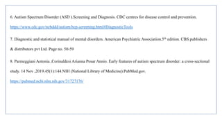 6. Autism Spectrum Disorder (ASD ).Screening and Diagnosis. CDC centres for disease control and prevention.
https://www.cdc.gov/ncbddd/autism/hcp-screening.html#DiagnosticTools
7. Diagnostic and statistical manual of mental disorders. American Psychiatric Association.5th edition. CBS publishers
& distributors pvt Ltd. Page no. 50-59
8. Parmeggiani Antonia ,Corinaldesi Arianna Posar Annio. Early features of autism spectrum disorder: a cross-sectional
study. 14 Nov ,2019.45(1):144.NIH (National Library of Medicine).PubMed.gov.
https://pubmed.ncbi.nlm.nih.gov/31727176/
 