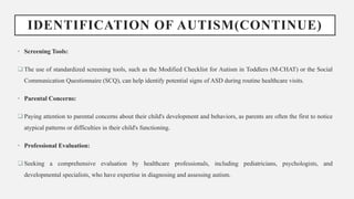IDENTIFICATION OF AUTISM(CONTINUE)
• Screening Tools:
 The use of standardized screening tools, such as the Modified Checklist for Autism in Toddlers (M-CHAT) or the Social
Communication Questionnaire (SCQ), can help identify potential signs of ASD during routine healthcare visits.
• Parental Concerns:
 Paying attention to parental concerns about their child's development and behaviors, as parents are often the first to notice
atypical patterns or difficulties in their child's functioning.
• Professional Evaluation:
 Seeking a comprehensive evaluation by healthcare professionals, including pediatricians, psychologists, and
developmental specialists, who have expertise in diagnosing and assessing autism.
 