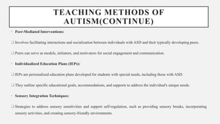 TEACHING METHODS OF
AUTISM(CONTINUE)
• Peer-Mediated Interventions:
 Involves facilitating interactions and socialization between individuals with ASD and their typically developing peers.
 Peers can serve as models, initiators, and motivators for social engagement and communication.
• Individualized Education Plans (IEPs):
 IEPs are personalized education plans developed for students with special needs, including those with ASD.
 They outline specific educational goals, accommodations, and supports to address the individual's unique needs.
• Sensory Integration Techniques:
 Strategies to address sensory sensitivities and support self-regulation, such as providing sensory breaks, incorporating
sensory activities, and creating sensory-friendly environments.
 