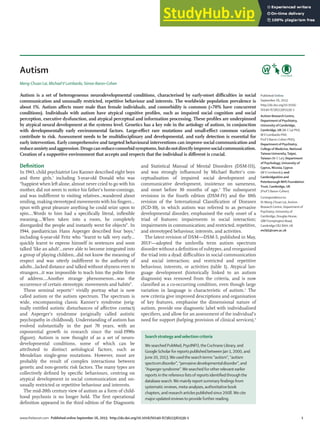 Seminar
www.thelancet.com Published online September 26, 2013 http://dx.doi.org/10.1016/S0140-6736(13)61539-1 1
Autism
Meng-Chuan Lai, MichaelV Lombardo, Simon Baron-Cohen
Autism is a set of heterogeneous neurodevelopmental conditions, characterised by early-onset diﬃculties in social
communication and unusually restricted, repetitive behaviour and interests. The worldwide population prevalence is
about 1%. Autism aﬀects more male than female individuals, and comorbidity is common (>70% have concurrent
conditions). Individuals with autism have atypical cognitive proﬁles, such as impaired social cognition and social
perception, executive dysfunction, and atypical perceptual and information processing. These proﬁles are underpinned
by atypical neural development at the systems level. Genetics has a key role in the aetiology of autism, in conjunction
with developmentally early environmental factors. Large-eﬀect rare mutations and small-eﬀect common variants
contribute to risk. Assessment needs to be multidisciplinary and developmental, and early detection is essential for
early intervention. Early comprehensive and targeted behavioural interventions can improve social communication and
reduceanxietyandaggression.Drugscanreducecomorbidsymptoms,butdonotdirectlyimprovesocialcommunication.
Creation of a supportive environment that accepts and respects that the individual is diﬀerent is crucial.
Deﬁnition
In 1943, child psychiatrist Leo Kanner described eight boys
and three girls,1
including 5-year-old Donald who was
“happiest when left alone, almost never cried to go with his
mother, did not seem to notice his father’s home-comings,
and was indiﬀerent to visiting relatives...wandered about
smiling, making stereotyped movements with his ﬁngers…
spun with great pleasure anything he could seize upon to
spin….Words to him had a speciﬁcally literal, inﬂexible
meaning….When taken into a room, he completely
disregarded the people and instantly went for objects”. In
1944, paediatrician Hans Asperger described four boys,2
including 6-year-old Fritz who “learnt to talk very early…
quickly learnt to express himself in sentences and soon
talked ‘like an adult’…never able to become integrated into
a group of playing children...did not know the meaning of
respect and was utterly indiﬀerent to the authority of
adults...lacked distance and talked without shyness even to
strangers…it was impossible to teach him the polite form
of address….Another strange phenomenon…was the
occurrence of certain stereotypic movements and habits”.
These seminal reports1,2
vividly portray what is now
called autism or the autism spectrum. The spectrum is
wide, encompassing classic Kanner’s syndrome (orig-
inally entitled autistic disturbances of aﬀective contact)
and Asperger’s syndrome (originally called autistic
psychopathy in childhood). Understanding of autism has
evolved substantially in the past 70 years, with an
exponential growth in research since the mid-1990s
(ﬁgure). Autism is now thought of as a set of neuro-
developmental conditions, some of which can be
attributed to distinct aetiological factors, such as
Mendelian single-gene mutations. However, most are
probably the result of complex interactions between
genetic and non-genetic risk factors. The many types are
collectively deﬁned by speciﬁc behaviours, centring on
atypical development in social communication and un-
usually restricted or repetitive behaviour and interests.
The mid-20th century view of autism as a form of child-
hood psychosis is no longer held. The ﬁrst operational
deﬁnition appeared in the third edition of the Diagnostic
and Statistical Manual of Mental Disorders (DSM-III),
and was strongly inﬂuenced by Michael Rutter’s con-
ceptualisation of impaired social development and
communicative development, insistence on sameness,
and onset before 30 months of age.3
The subsequent
revisions in the fourth edition (DSM-IV) and the 10th
revision of the International Classiﬁcation of Diseases
(ICD-10), in which autism was referred to as pervasive
developmental disorder, emphasised the early onset of a
triad of features: impairments in social interaction;
impairments in communication; and restricted, repetitive,
and stereotyped behaviour, interests, and activities.
The latest revision of DSM—DSM-5, published in May,
20134
—adopted the umbrella term autism spectrum
disorder without a deﬁnition of subtypes, and reorganised
the triad into a dyad: diﬃculties in social communication
and social interaction; and restricted and repetitive
behaviour, interests, or activities (table 1). Atypical lan-
guage development (historically linked to an autism
diagnosis) was removed from the criteria, and is now
classiﬁed as a co-occurring condition, even though large
variation in language is characteristic of autism.5
The
new criteria give improved descriptions and organisation
of key features, emphasise the dimensional nature of
autism, provide one diagnostic label with individualised
speciﬁers, and allow for an assessment of the individual’s
need for support (helping provision of clinical services).6
Published Online
September 26, 2013
http://dx.doi.org/10.1016/
S0140-6736(13)61539-1
Autism Research Centre,
Department of Psychiatry,
University of Cambridge,
Cambridge, UK (M-C Lai PhD,
MV Lombardo PhD,
Prof S Baron-Cohen PhD);
Department of Psychiatry,
College of Medicine, National
Taiwan University,Taipei,
Taiwan (M-C Lai); Department
of Psychology, University of
Cyprus, Nicosia, Cyprus
(MV Lombardo); and
Cambridgeshire and
Peterborough NHS Foundation
Trust, Cambridge, UK
(Prof S Baron-Cohen)
Correspondence to:
Dr Meng-Chuan Lai, Autism
Research Centre, Department of
Psychiatry, University of
Cambridge, Douglas House,
18BTrumpington Road,
Cambridge CB2 8AH, UK
mcl45@cam.ac.uk
Search strategy and selection criteria
We searched PubMed, PsycINFO,theCochrane Library, and
Google Scholar for reports published between Jan 1, 2000, and
June 20, 2013.Weusedthe searchterms “autism”, “autism
spectrumdisorder”, “pervasivedevelopmentaldisorder”, and
“Asperger syndrome”.We searched forother relevant earlier
reports inthe reference listsof reports identiﬁedthroughthe
database search.We mainly report summary ﬁndings from
systematic reviews, meta-analyses, authoritative book
chapters, and research articles published since 2008.We cite
majorupdated reviewsto provide further reading.
 