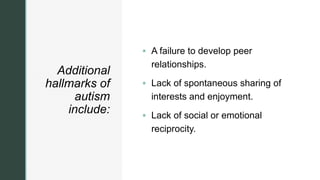 z
Additional
hallmarks of
autism
include:
 A failure to develop peer
relationships.
 Lack of spontaneous sharing of
interests and enjoyment.
 Lack of social or emotional
reciprocity.
 