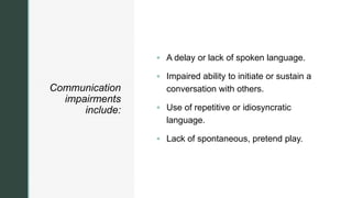 z
Communication
impairments
include:
 A delay or lack of spoken language.
 Impaired ability to initiate or sustain a
conversation with others.
 Use of repetitive or idiosyncratic
language.
 Lack of spontaneous, pretend play.
 