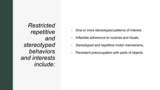 z
Restricted
repetitive
and
stereotyped
behaviors
and interests
include:
 One or more stereotyped patterns of interest.
 Inflexible adherence to routines and rituals.
 Stereotyped and repetitive motor mannerisms.
 Persistent preoccupation with parts of objects.
 