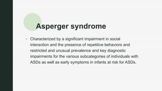 z
Asperger syndrome
 Characterized by a significant impairment in social
interaction and the presence of repetitive behaviors and
restricted and unusual prevalence and key diagnostic
impairments for the various subcategories of individuals with
ASDs as well as early symptoms in infants at risk for ASDs.
 