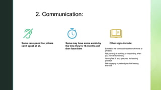 z
2. Communication:
Some can speak fine; others
can’t speak at all.
Some may have some words by
the time they’re 18-months-old
then lose them
Other signs include:
Echolalia: the continued repetition of words or
phrases
Not pointing at anything or responding when
you point to something
Having few, if any, gestures: Not waving
goodbye
Not engaging in pretend play like feeding
their doll
 