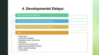 z
4. Developmental Delays:
Each child develops differently
They may learn a harder skill before an easier one
The show postural, motor, and functional delays.
• Asymmetry
• Oral-motor problems
• Repetitive motor movements
• Dyspraxia
• Lack of motor coordination
• Movement preparation reaction
• Motor milestone delays
• Toe walking
Like:
 