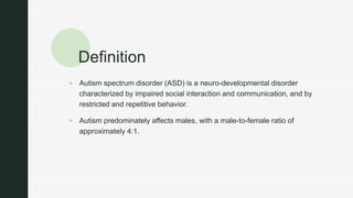 z
Definition
 Autism spectrum disorder (ASD) is a neuro-developmental disorder
characterized by impaired social interaction and communication, and by
restricted and repetitive behavior.
 Autism predominately affects males, with a male-to-female ratio of
approximately 4:1.
 