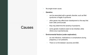 z
Causes
 No single known cause.
 Genetics:
 can be associated with a genetic disorder, such as Rett
syndrome or fragile X syndrome
 other genes may affect brain development or the way that
brain cells communicate
 they may determine the severity of symptoms.
 some genetic mutations seem to be inherited, while
others occur spontaneously.
 Environmental factors (under exploration):
 as viral infections, medications or complications during
pregnancy, or air pollutants.
 There is no link between vaccines and ASD.
 