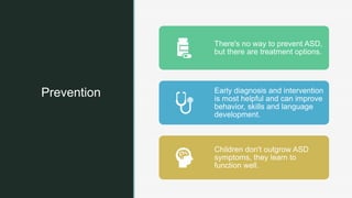 z
Prevention
There's no way to prevent ASD,
but there are treatment options.
Early diagnosis and intervention
is most helpful and can improve
behavior, skills and language
development.
Children don't outgrow ASD
symptoms, they learn to
function well.
 