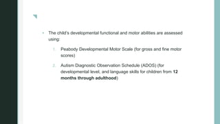 z
 The child’s developmental functional and motor abilities are assessed
using:
1. Peabody Developmental Motor Scale (for gross and fine motor
scores)
2. Autism Diagnostic Observation Schedule (ADOS) (for
developmental level, and language skills for children from 12
months through adulthood)
 