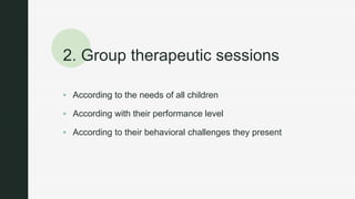 z
2. Group therapeutic sessions
 According to the needs of all children
 According with their performance level
 According to their behavioral challenges they present
 