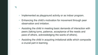 z
 Implemented as playground activity or as indoor program.
 Enhancing the child’s motivation for movement through peer
observation and imitation.
 Assisting the child in meeting basic demands of interaction with
peers (taking turns, patience, acceptance of the needs and
pace of others, acknowledging the wants of others).
 Assisting the child in acquiring imitational skills which composite
a crucial part in learning.
 