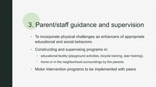 z
3. Parent/staff guidance and supervision
 To incorporate physical challenges as enhancers of appropriate
educational and social behaviors.
 Constructing and supervising programs in:
 educational facility (playground activities, bicycle training, stair training).
 home or in the neighborhood surroundings by the parents.
 Motor intervention programs to be implemented with peers
 