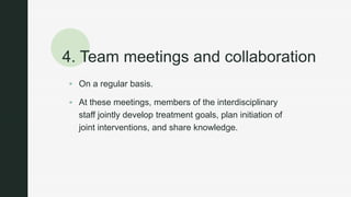 z
4. Team meetings and collaboration
 On a regular basis.
 At these meetings, members of the interdisciplinary
staff jointly develop treatment goals, plan initiation of
joint interventions, and share knowledge.
 
